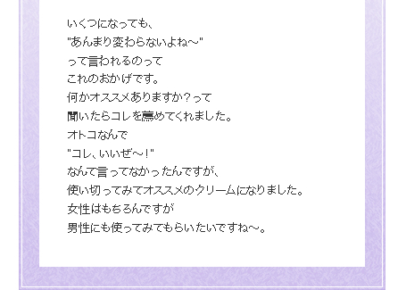 いくつになっても、
”あんまり変わらないよね〜”
って言われるのって
これのおかげです。
何かオススメありますか？って
聞いたらコレを薦めてくれました。
オトコなんで
”コレ、いいぜ〜！”
なんて言ってなかったんですが、 
使い切ってみてオススメのクリームになりました。
女性はもちろんですが
男性にも使ってみてもらいたいですね〜。