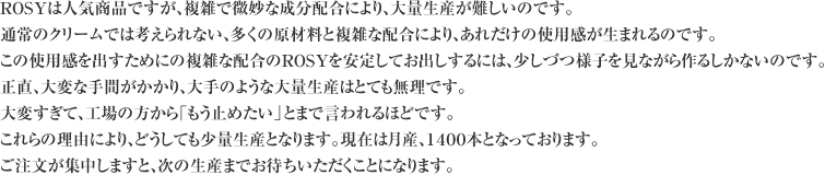 ROSYは人気商品ですが、複雑で微妙な成分配合により、大量生産が難しいのです。通常のクリームでは考えられない、多くの原材料と複雑な配合により、あれだけの効果が生まれるのです。この効果を出すためにの複雑な配合のROSYを安定してお出しするには、少しづつ様子を見ながら作るしかないのです。正直、大変な手間がかかり、大手のような大量生産はとても無理です。大変すぎて、工場の方から「もう止めたい」とまで言われるほどです。これらの理由により、どうしても少量生産となります。現在は月産、１４００本となっております。ご注文が集中しますと、次の生産までお待ちいただくことになります。