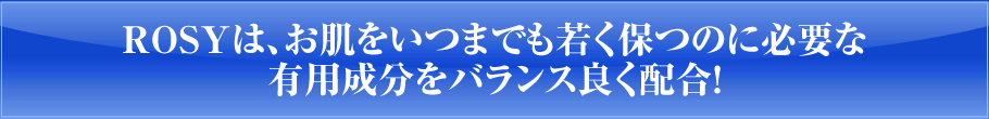 ROSYは、お肌をいつまでも若く保つのに必要な有効成分をバランス良く配合！