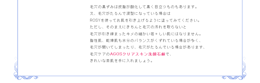 毛穴の黒ずみは皮脂が酸化して黒く目立つものもあります。又、毛穴がたるんで涙型になっている場合はROSYを使ってお肌を引き上げるように塗ってみてください。ただし、そのまえにきちんと毛穴の汚れを取らないと毛穴が引き締まったキメの細かい若々しい肌にはなりません。脂性肌、乾燥肌も水分のバランスがくずれている場合が多く、毛穴が開いてしまったり、毛穴がたるんでいる場合があります、毛穴ケアのAGOSクリアスキン洗顔石鹸で、まずはきれいな素肌を取り戻しましょう。