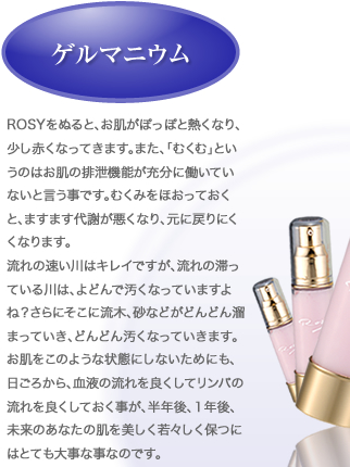 ゲルマニウム：ROSYをぬると、お肌がぽっぽと熱くなり、少し赤くなってきます。また、「むくむ」というのはお肌の排泄機能が充分に働いていないと言う事です。むくみをほおっておくと、ますます代謝が悪くなり、元に戻りにくくなります。流れの速い川はキレイですが、流れの滞っている川は、よどんで汚くなっていますよね？さらにそこに流木、砂などがどんどん溜まっていき、どんどん汚くなっていきます。お肌をこのような状態にしないためにも、日ごろから、血液の流れを良くしてリンパの流れを良くしておく事が、半年後、１年後、未来のあなたの肌を美しく若々しく保つにはとても大事な事なのです。