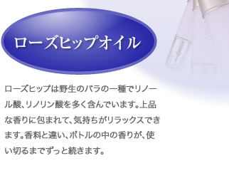ローズヒップオイル：ローズヒップは野生のバラの一種でリノール酸、リノリン酸を多く含んでいます。上品な香りに包まれて、気持ちがリラックスできます。香料と違い、ボトルの中の香りが、使い切るまでずっと続きます。