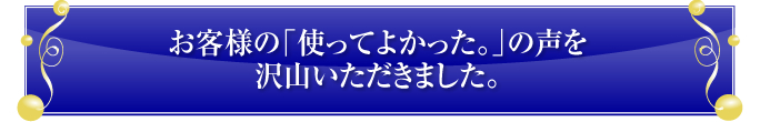 お客様の「使ってよかった。」の声を沢山いただきました。