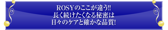 ROSYのここが違う！！
長く続けたくなる秘密は
日々のケアと確かな品質！