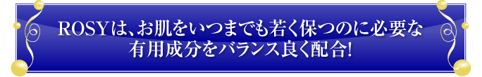 ROSYは、お肌をいつまでも若く保つのに必要な
有用成分をバランス良く配合！