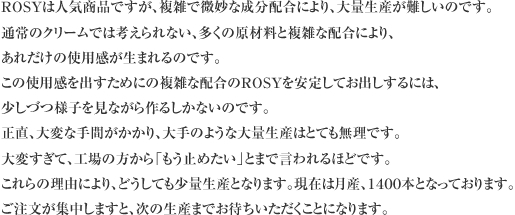 ROSYは人気商品ですが、複雑で微妙な成分配合により、大量生産が難しいのです。
通常のクリームでは考えられない、多くの原材料と複雑な配合により、あれだけの使用感が生まれるのです。
この使用感を出すためにの複雑な配合のROSYを安定してお出しするには、少しづつ様子を見ながら作るしかないのです。
正直、大変な手間がかかり、大手のような大量生産はとても無理です。
大変すぎて、工場の方から「もう止めたい」とまで言われるほどです。
これらの理由により、どうしても少量生産となります。現在は月産、１４００本となっております。
ご注文が集中しますと、次の生産までお待ちいただくことになります。