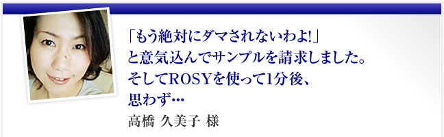 「もう絶対にダマされないわよ！」と意気込んでサンプルを請求しました。そしてROSYを使って1分後、思わず・・・