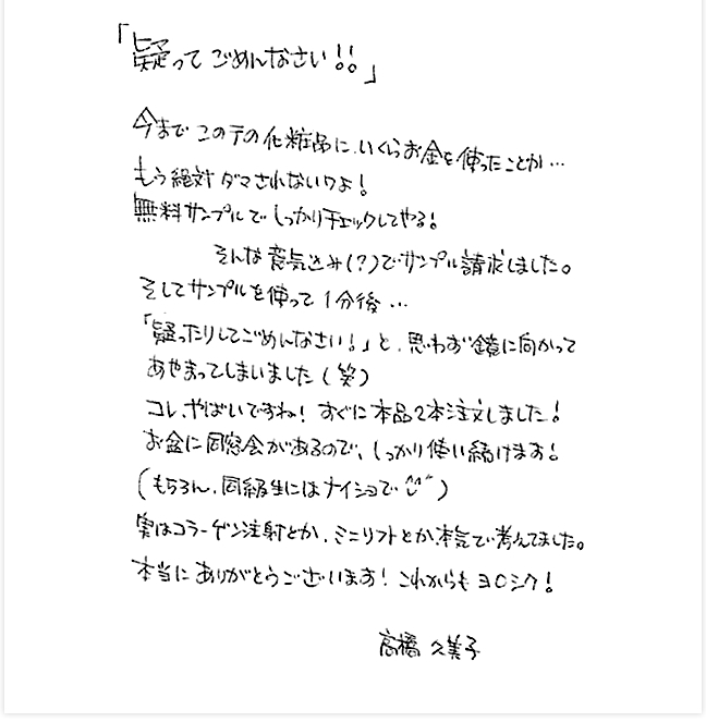 「疑ってごめんなさい！！」今までこの手の化粧品にいくらお金をつかったことか・・・もう絶対ダマされないわよ！無料サンプルでしっかりチェックしてやる！そんな意気込み（？）でサンプル請求しました。そしてサンプルを使って1分後・・・「疑ったりしてごめんなさい！」と思わず鏡に向かってあやまってしまいました（笑）コレ、やばいですね！すぐに本品2本注文しました！お盆に同窓会があるので、しっかり使い続けます！（もちろん、同臼歯にはナイショで）実はコラーゲン注射とか、ミニリフトとか本気で考えてました。Rosyがあれば美容整形はいりませんね。本当にありがとうございます！これからもヨロシク！高橋久美子