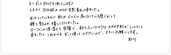 もう、ずっとROSYを使っています。ともかくお化粧ののりが全然変わって来ました。口の横のしわ・目のたるみなどが、半年ぐらいでだいぶ減って来て1年くらいたった頃にはなくなっていました。年はとっているのに肌はどんどん若くなっている感じがして鏡を見るのが嬉しくなりました。ローションの保湿かも完璧で粉をふいたようなカサカサ肌がしっとりして来ました。これからもずっと使っていきたいので、よろしくお願いします。石川