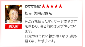 ROSYを使ったマッサージのやり方を教わり、寝る前には必ずやっています。
口元のほうれい線が薄くなり、顔も軽くなった感じです。