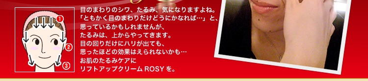 目のまわりのシワ、たるみ、気になりますよね。「ともかく目のまわりだけどうにかなれば…」と、思っているかもしれませんが、たるみは、上からやってきます。目の回りだけにハリが出ても、思ったほどの効果はえられないかも…お肌のたるみケアにリフトアップクリームROSYを。