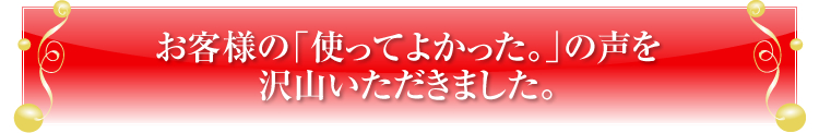 お客様の「使ってよかった。」の声を
沢山いただきました。