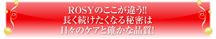 ROSYのここが違う！！
長く続けたくなる秘密は
日々のケアと確かな品質！