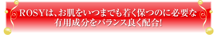 ROSYは、お肌をいつまでも若く保つのに必要な
有用成分をバランス良く配合！