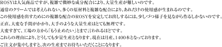 ROSYは人気商品ですが、複雑で微妙な成分配合により、大量生産が難しいのです。
通常のクリームでは考えられない、多くの原材料と複雑な配合により、あれだけの使用感が生まれるのです。
この使用感を出すためにの複雑な配合のROSYを安定してお出しするには、少しづつ様子を見ながら作るしかないのです。
正直、大変な手間がかかり、大手のような大量生産はとても無理です。
大変すぎて、工場の方から「もう止めたい」とまで言われるほどです。
これらの理由により、どうしても少量生産となります。現在は月産、１４００本となっております。
ご注文が集中しますと、次の生産までお待ちいただくことになります。