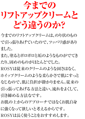 今までのリフトアップとどう違うのか？？　今までのリフトアップクリームは、のり状のもので引っ張りあげていたので、ツッパリ感がありました。　また、塗るとポロポロと垢のようなものがでてきたり、固めのものがほとんどでした。 ROSYは従来のクリームのような固さはなく、ホイップクリームのような柔らかさで肌にすっとなじむので、肌に負担が掛かりません。従来の引っ張ってあげる方法と違い、流れをよくして、引き締める方法なです。　お肌の上からのアプローチではなくお肌自身に強くなって欲しいと考えるからです。　ROSYは長く使うことをおすすめします。