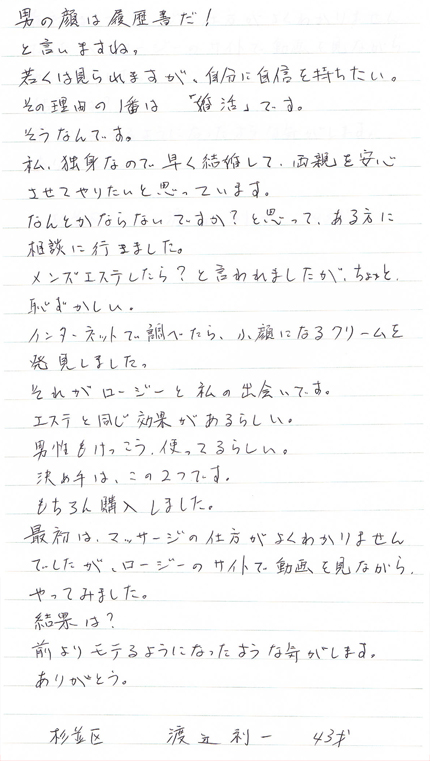 男の顔は履歴書だ！と言いますね。若くは見られますが、自分に自信を持ちたい。その理由の1番は「婚活」です。そうなんです。私、独身なので早く結婚して、両親を安心させてやりたいと思っています。なんとかならないですか？と思ってある方に相談に行きました。メンズエステしたら？と言われましたが、ちょっと恥ずかし。インターネットで調べたら、小顔になるクリームを発見しました。それがロージーと私の出会いです。エステと同じ効果があるらしい。男性もけっこうつかってるらしい。決め手は、この2つです。もちろん購入しました。最初は、マッサージの仕方がよくわかりませんでしたが、ロージーのサイトで動画を見ながらやってみました。結果は？前よりモテるようになったような気がします。ありがとう。杉並区　渡辺利一　43才