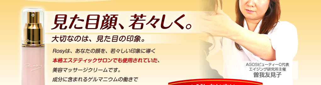 見た目顔、若々しく。大切なのは、見た目の印象。Rosyは、あなたの顔を、若々しい印象に導く本格エステティックサロンでも使用されていた、美容マッサージクリームです。成分に含まれるゲルマニウムの働きでハリ肌の実感。フェイシャルケアのプロが考えた独特の方法で塗ることにより、見た目の印象を変えられます。