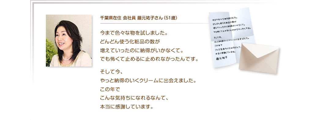 千葉県在住 会社員 藤元祐子さん（51歳）今まで色々な物を試しました。どんどん使う化粧品の数が増えていったのに納得がいかなくて。でも怖くて止めるに止めれなかったんです。そして今、やっと納得のいくクリームに出会えました。この年でこんな気持ちになれるなんて、本当に感謝しています。