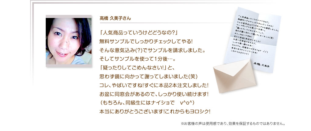 高橋 久美子さん　「人気商品っていうけどどうなの？」無料サンプルでしっかりチェックしてやる！そんな意気込み(?)でサンプルを請求しました。そしてサンプルを使って1分後…。「疑ったりしてごめんなさい!」と、思わず鏡に向かって謝ってしまいました(笑)コレ、やばいですね！すぐに本品2本注文しました！お盆に同窓会があるので、しっかり使い続けます！（もちろん、同級生にはナイショで　v^o^）本当にありがとうございます！これからもヨロシク！