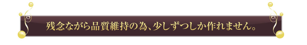 残念ながら品質維持の為、少しずつしか作れません。