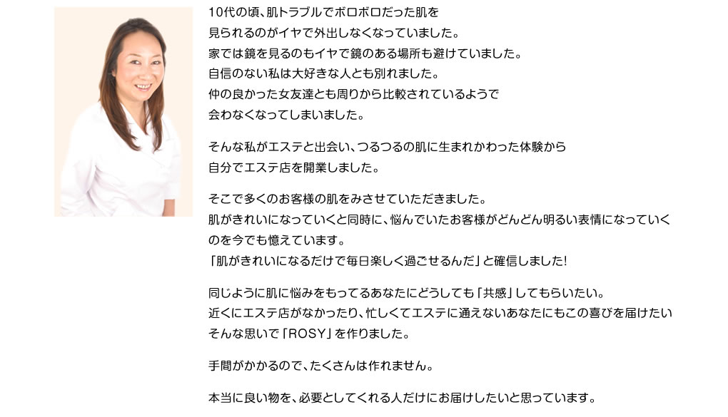 10代の頃、肌トラブルでボロボロだった肌を見られるのがイヤで外出しなくなっていました。家では鏡を見るのもイヤで鏡のある場所も避けていました。自信のない私は大好きな人とも別れました。仲の良かった女友達とも周りから比較されているようで会わなくなってしまいました。そんな私がエステと出会い、つるつるの肌に生まれかわった体験から自分でエステ店を開業しました。そこで多くのお客様の肌をみさせていただきました。肌がきれいになっていくと同時に、悩んでいたお客様がどんどん明るい表情になっていくのを今でも憶えています。「肌がきれいになるだけで毎日楽しく過ごせるんだ」と確信しました！同じように肌に悩みをもってるあなたにどうしても「共感」してもらいたい。近くにエステ店がなかったり、忙しくてエステに通えないあなたにもこの喜びを届けたいそんな思いで「ROSY」を作りました。手間がかかるので、たくさんは作れません。本当に良い物を、必要としてくれる人だけにお届けしたいと思っています。