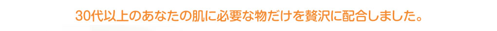 ３０代以上のあなたの肌に必要な物だけを贅沢に配合しました。