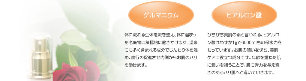 ゲルマニウム：体に流れる生体電流を整え、体に溜まった老廃物に積極的に働きかけます。温泉にも多く含まれる成分でじんわり体を温め、血行の促進させ内側からお肌のハリを助けます。　ヒアルロン酸：ぴちぴち美肌の素と言われる、ヒアルロン酸はわずか１ｇで６０００ｍｌもの保水力をもっています。お肌の潤いを保ち、美肌ケアに役立つ成分です。年齢を重ねた肌に潤いを補うことで、肌に弾力を与え輝きのあるハリ肌へと導いていきます。