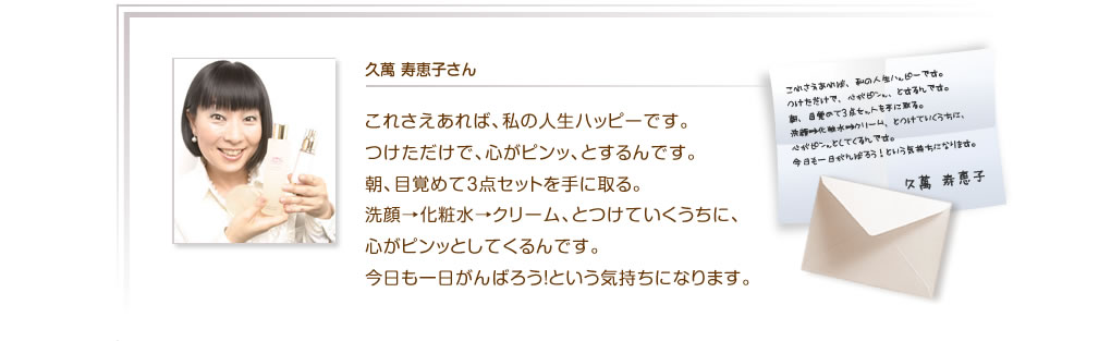 久萬 寿恵子さん　これさえあれば、私の人生ハッピーです。つけただけで、心がピンッ、とするんです。朝、目覚めて3点セットを手に取る。洗顔→化粧水→クリーム、とつけていくうちに、心がピンッとしてくるんです。今日も一日がんばろう！という気持ちになります。