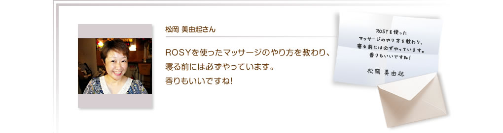 松岡 美由起さん　ROSYを使ったマッサージのやり方を教わり、寝る前には必ずやっています。香りもいいですね！