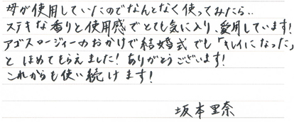 母が使用していたのでなんとなく使ってみたら・・・素敵な香りと使用感でとても気に入り、愛用しています！アゴスロージィーのおかげで結婚式でも「キレイになった」とほめてもらえました！ありがとうございます！これからも使い続けます！坂本里奈