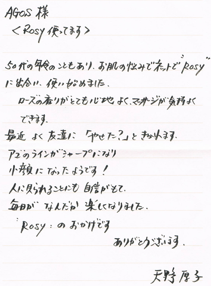 AGOS様＜Rosy使ってます＞50代の年齢のこともあり、お肌の悩みでネットでRosyに出合い使い始めました。ローズの香りがとても心地よくマッサージが気持よくできます。最近よく友達に「やせた？」ときかれます。アゴのラインがシャープになり小顔になったようです！人に見られることにも自身がもて、毎日がなんだか楽しくなりました。ROSYのおかげです。ありがとうございます。天野厚子