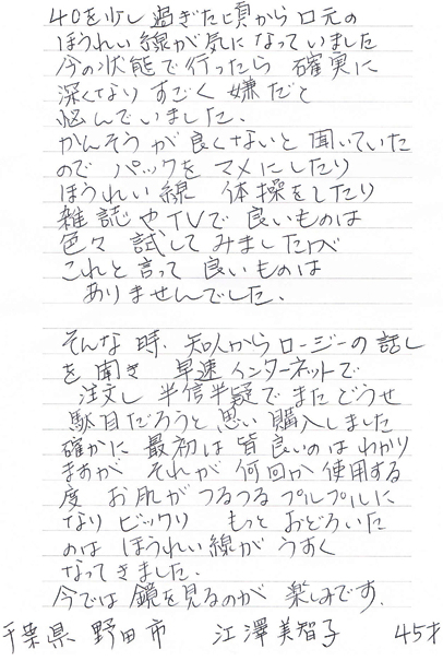 40を少し過ぎた頃から口元のほうれい線が気になってました。今の状態で行ったら確実に深くなりすごく嫌だと悩んでいました。かんそうが良くないと聞いていたのでパックをマメにしたり、ほうれい線体操をしたり雑誌やTVで良いものは色々試してみましたが、これと言って良いものはありませんでした。そんな時、知人からロージーの話しを聞き、早速インターネットで注文し半信半疑でまたどうせ駄目だろうと思い購入しました。確かに最初は皆良いのはわかりますが、それが、何回か使用する度、お肌がつるつるプルプルになりビックリ。もっと驚いたのはほうれい線がうすくなってきました。今では鏡を見るのが楽しみです。千葉県 野田市 江澤美智子 45才