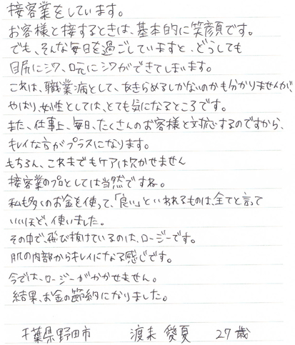 接客業をしています。お客様と接するときは、基本的に笑顔です。でも、そんな毎日を過ごしていますと、どうしても目尻にシワ、口元にシワができてしまいます。これは、職業病として、あきらめるしかないのかも分かりませんが、やはり、女性としては、とても気になるところです。また、仕事上、毎日、たくさんのお客様と対応するのですから、キレイな方がプラスになります。もちろん、これまでもケアは欠かせません。接客業のプロとしては当然ですよね。私も多くのお金を使って「良い」といわれるものは、全てと言っていいほど使いました。その中で、飛び抜けているのは、ロージーです。肌の内部からキレイになる感じです。今では、ロージーがかかせません。結果、お金の節約になりました。千葉県野田市　渡来愛夏　27歳