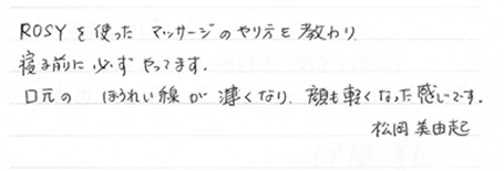 ROSYを使ったマッサージのやり方を教わり寝る前に必ずやってます。口元のほうれい線が薄くなり、顔も軽くなった感じです。松岡美由起