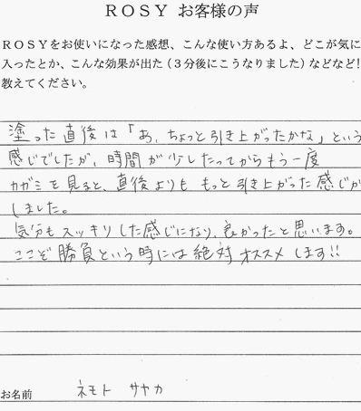 塗った直後は「あ、ちょっと引き上がったかな」という感じでしたが、時間が少したってからもう一度カガミをみると、直後よりももっと引き上がった感じがしました。気分もスッキリした感じになり、良かったと思います。ここぞ、勝負という時には絶対オススメします！！ネモトサヤカ