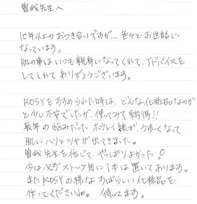 10年以上のおつき合いですが...色々とお世話になっています。肌の事はいつも親身になってくれて、アドバイスをしてくれてありがとうございます。ROSYをおすすめられた時は、どんな化粧品なのかと少し不安でしたが、使ってみて納得!!長年の悩みだったホウレイ線がうすーくなって肌にハリとツヤが出てきました。曽我先生を信じて、やっぱりよかった!今は必ずストック用に1本は置いてあります。また、ROSYの様なすばらしい化粧品を作ってくださいね。待ってます。