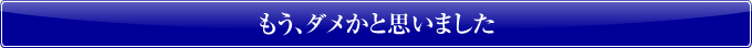 もう、ダメかと思いました