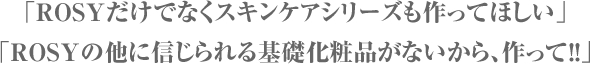 「ROSYだけでなくスキンケアシリーズも作ってほしい」
				「ROSYの他に信じられる基礎化粧品がないから、作って！！」