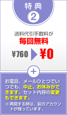 特典2　送料代引手数料が毎回無料　お電話、メールひとつでいつでも、中止、お休みができます。セット内容の変更もできます。※再開する時は、前のアカウントが残っています。